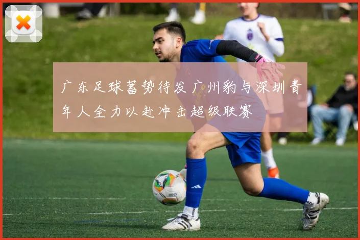 广东足球蓄势待发广州豹与深圳青年人全力以赴冲击超级联赛