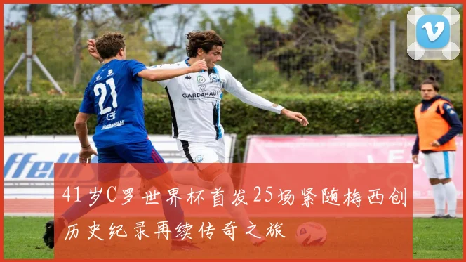 41岁C罗世界杯首发25场紧随梅西创历史纪录再续传奇之旅