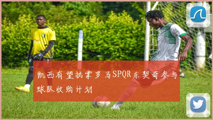 凯西有望执掌罗马SPQR东契奇参与球队收购计划