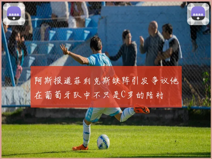 阿斯报道菲利克斯缺阵引发争议他在葡萄牙队中不只是C罗的陪衬
