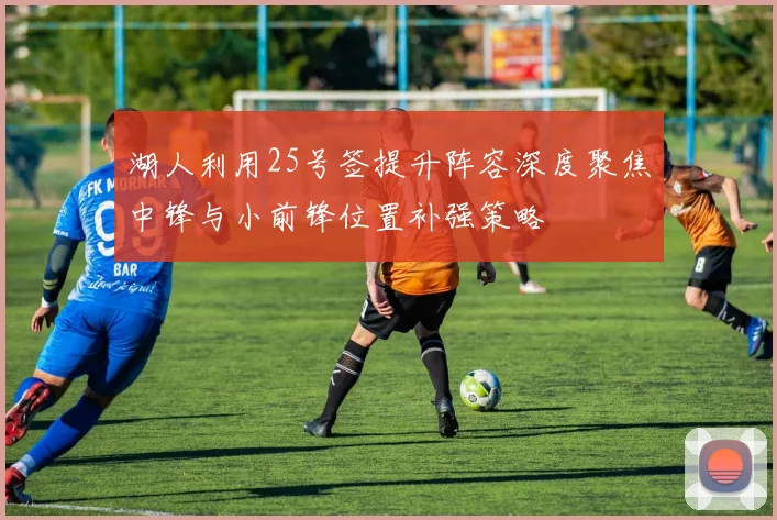 湖人利用25号签提升阵容深度聚焦中锋与小前锋位置补强策略