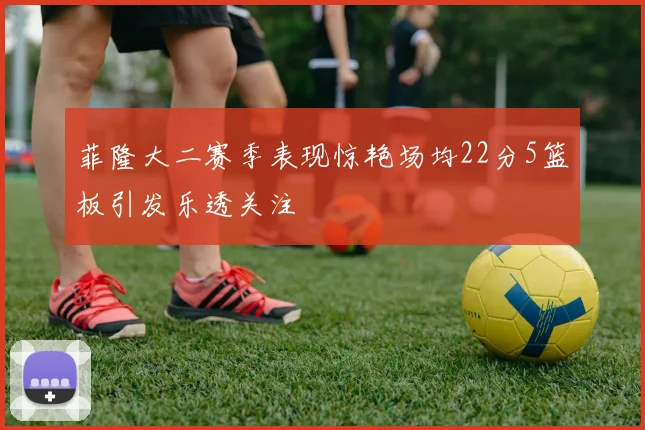 菲隆大二赛季表现惊艳场均22分5篮板引发乐透关注