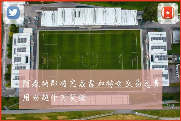 阿森纳即将完成蒙加转会交易总费用或超千万英镑