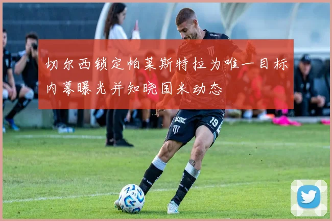 切尔西锁定帕莱斯特拉为唯一目标内幕曝光并知晓国米动态