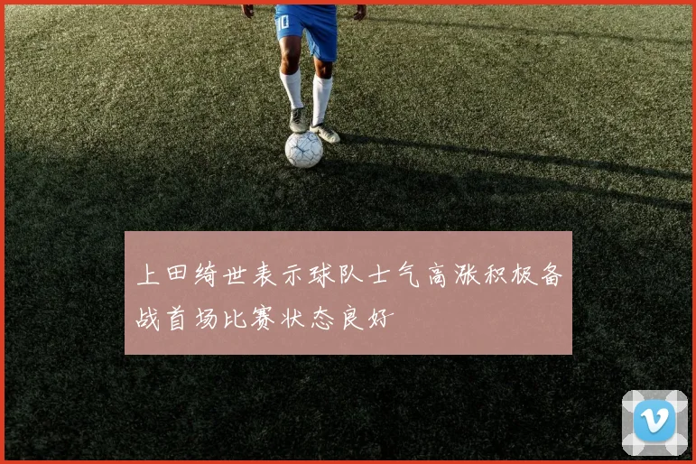 上田绮世表示球队士气高涨积极备战首场比赛状态良好