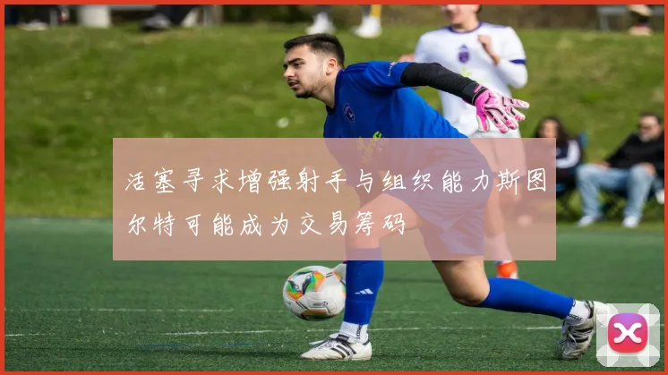 活塞寻求增强射手与组织能力斯图尔特可能成为交易筹码