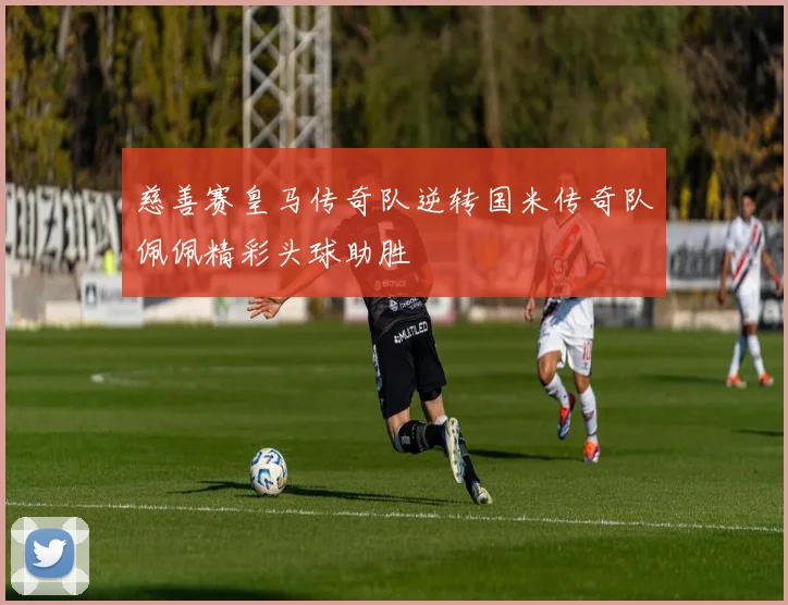 慈善赛皇马传奇队逆转国米传奇队佩佩精彩头球助胜