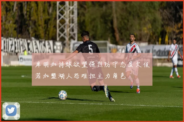 库明加持球欲望强烈防守态度欠佳若加盟湖人恐难担主力角色