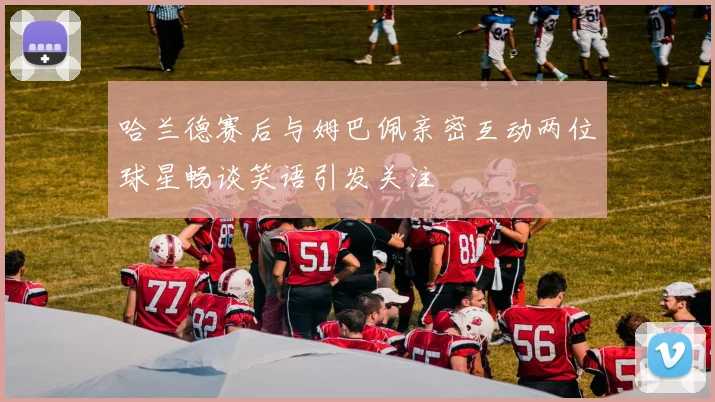 哈兰德赛后与姆巴佩亲密互动两位球星畅谈笑语引发关注