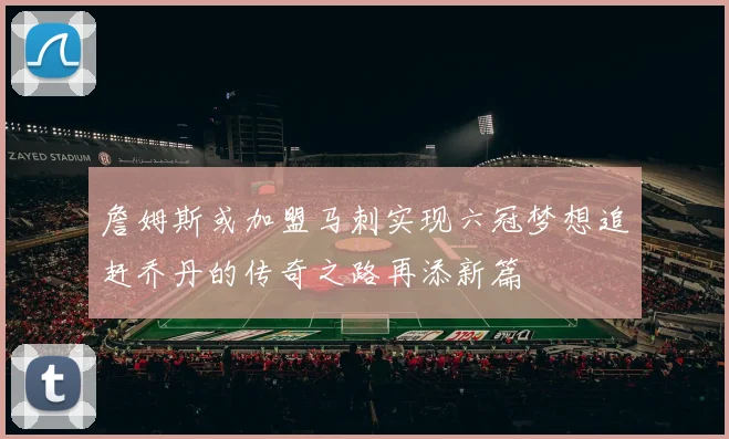 詹姆斯或加盟马刺实现六冠梦想追赶乔丹的传奇之路再添新篇