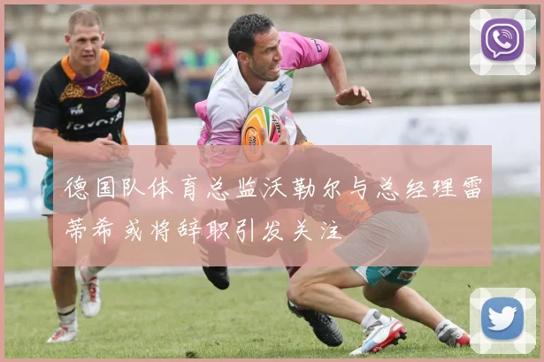 德国队体育总监沃勒尔与总经理雷蒂希或将辞职引发关注