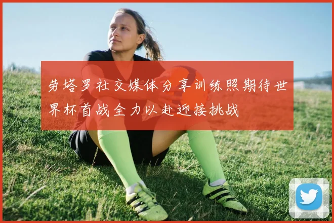 劳塔罗社交媒体分享训练照期待世界杯首战全力以赴迎接挑战