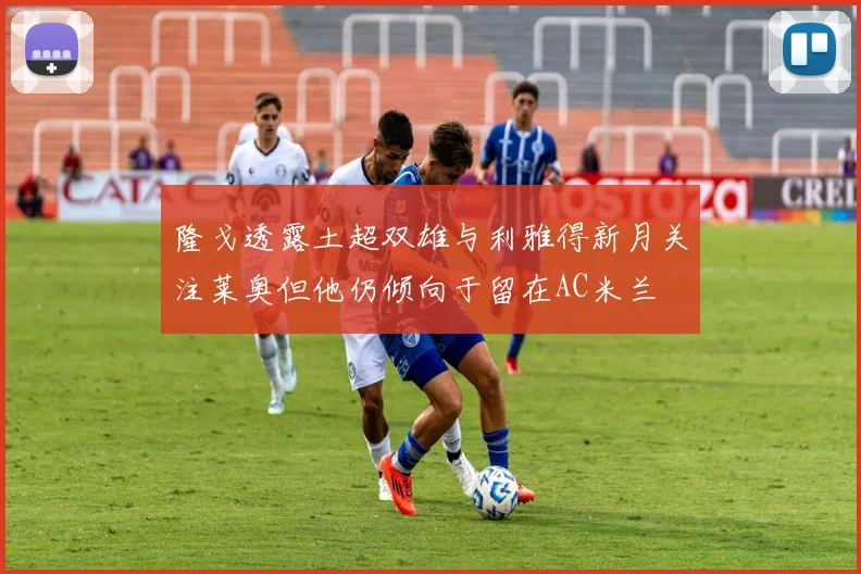 隆戈透露土超双雄与利雅得新月关注莱奥但他仍倾向于留在AC米兰
