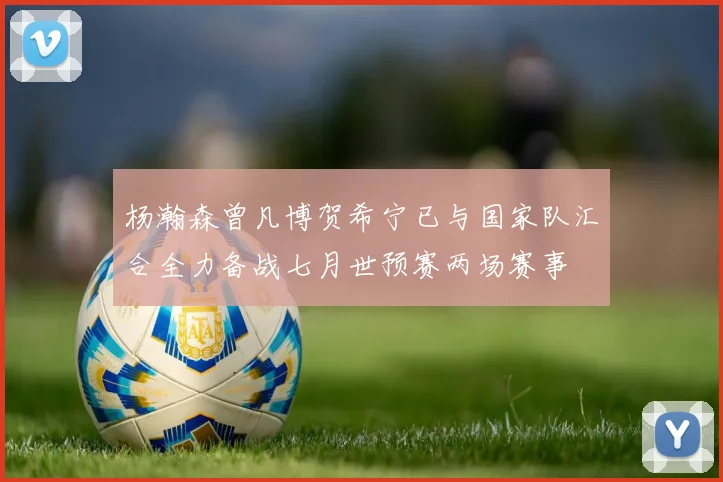 杨瀚森曾凡博贺希宁已与国家队汇合全力备战七月世预赛两场赛事