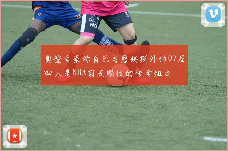 奥登自豪称自己与詹姆斯外的07届四人是NBA前五顺位的传奇组合