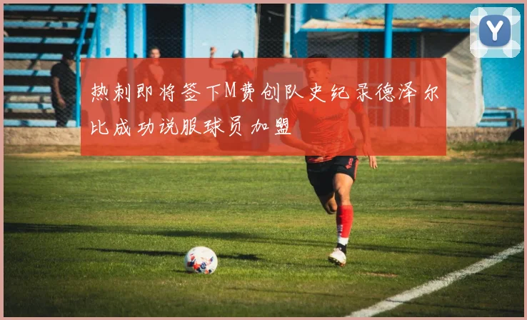 热刺即将签下M费创队史纪录德泽尔比成功说服球员加盟