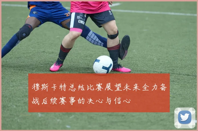 穆斯卡特总结比赛展望未来全力备战后续赛事的决心与信心