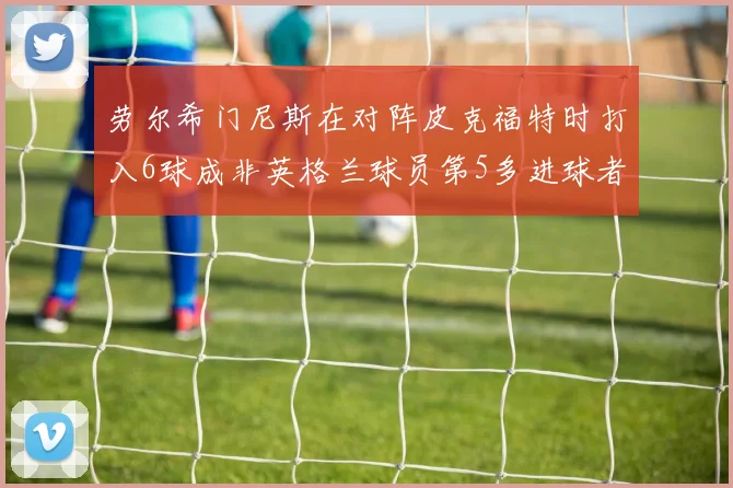 劳尔希门尼斯在对阵皮克福特时打入6球成非英格兰球员第5多进球者