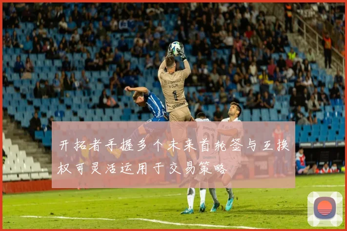 开拓者手握多个未来首轮签与互换权可灵活运用于交易策略